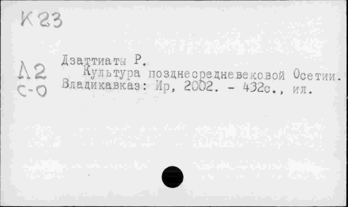 ﻿К 23
А 2
Ç-0
Дзаттиаты P.
Культура позднесредневековой Осетии. Владикавказ: Ир, 2002. - 432с., ил.